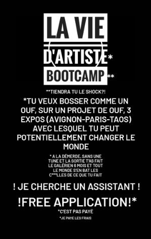 LA VIE D'ARTISTE BOOTCAMP
**TIENDRA TU LE SHOCK?!
*TU VEUX BOSSER COMME UN OUF, SUR UN PROJET DE OUF, 3 EXPOS (AVIGNON-PARIS-TAOS) AVEC LESQUEL TU PEUT POTENTIELLEMENT CHANGER LE MONDE
*ALA DEMERDE, SANS UNE TUNE ET LA SORTIE TAS FAIT LE GALERIEN 6 MOIS ET TOUT LE MONDE S'EN BAT LES CLLES DE CE QUE TU FAIT
! JE CHERCHE UN ASSISTANT!
!FREE APPLICATION!*
*C'EST PAS PAYE
*JE PAYE LES FRAIS