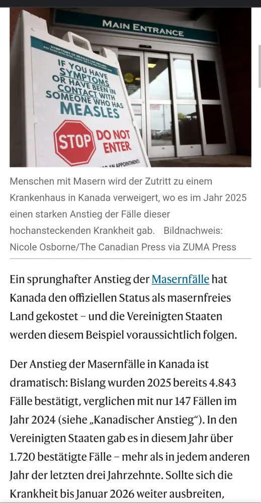 Menschen mit Masern wird der Zutritt zu einem Krankenhaus in Kanada verweigert, wo es im Jahr 2025 einen starken Anstieg der Fälle dieser hochansteckenden Krankheit gab. Bildnachweis: Nicole Osborne/The Canadian Press via ZUMA Press

Ein sprunghafter Anstieg der Masernfälle hat Kanada den offiziellen Status als masernfreies Land gekostet – und die Vereinigten Staaten werden diesem Beispiel voraussichtlich folgen.

Der Anstieg der Masernfälle in Kanada ist dramatisch: Bislang wurden 2025 bereits 4.843 Fälle bestätigt, verglichen mit nur 147 Fällen im Jahr 2024 (siehe „Kanadischer Anstieg“). In den Vereinigten Staaten gab es in diesem Jahr über 1.720 bestätigte Fälle – mehr als in jedem anderen Jahr der letzten drei Jahrzehnte. Sollte sich die Krankheit bis Januar 2026 weiter ausbreiten,