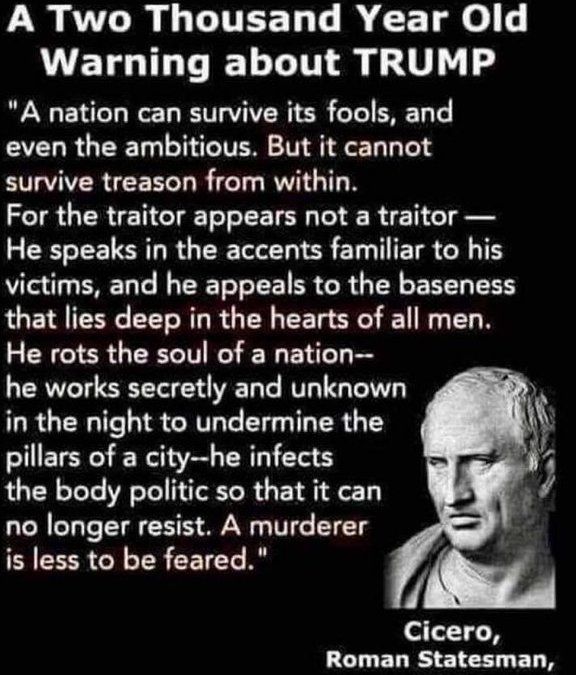 A Two Thousand Year Old Warning about TRUMP
"A nation can survive its fools, and even the ambitious. But it cannot survive treason from within.
For the traitor appears not a traitor — He speaks in the accents familiar to his victims, and he appeals to the baseness that lies deep in the hearts of all men.
He rots the soul of a nation—he works secretly and unknown in the night to undermine the pillars of a city—he infects the body politic so that it can no longer resist. A murderer is less to be feared."
— Cicero, Roman Statesman