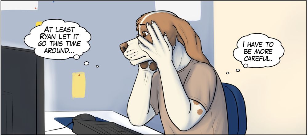 A male anthro dog sitting in front of a computer. He's holding his face and peeking through his fingers looking worried. Two thought bubbles pop up next to him with the texts: "At least Ryan let it go this time around..." and "I have to be more careful."