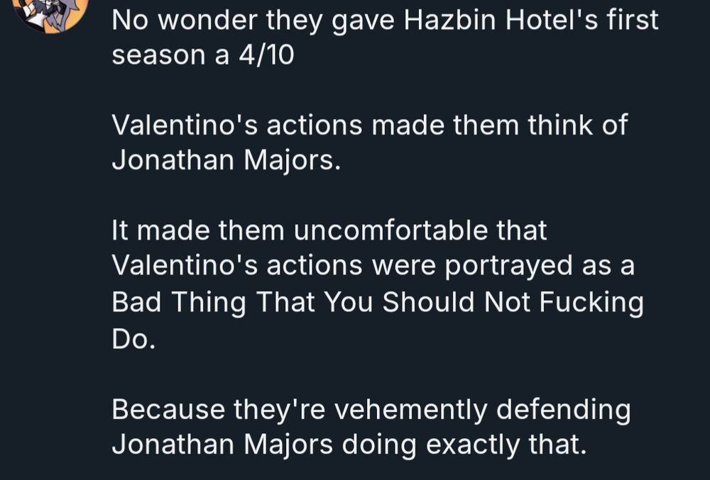 a user whose name has been cropped out's reply to the previous post, quoted below:

"No wonder they gave Hazbin Hotel's first season a 4/10

Valentino's actions made them think of Jonathan Majors.

It made them uncomfortable that Valentino's actions were portrayed as a Bad Thing That You Should Not Fucking Do.

Because they're vehemently defending Jonathan Majors doing exactly that."