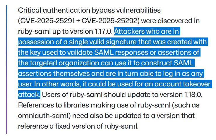 A screenshot of the GitHub blog post with text that reads: "Critical authentication bypass vulnerabilities (CVE-2025-25291 + CVE-2025-25292) were discovered in ruby-saml up to version 1.17.0. Attackers who are in possession of a single valid signature that was created with the key used to validate SAML responses or assertions of the targeted organization can use it to construct SAML assertions themselves and are in turn able to log in as any user. In other words, it could be used for an account takeover attack. Users of ruby-saml should update to version 1.18.0. References to libraries making use of ruby-saml (such as omniauth-saml) need also be updated to a version that reference a fixed version of ruby-saml."