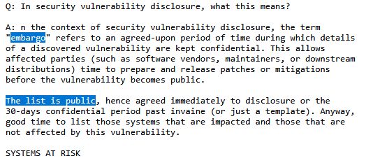 Text that reads: A: n the context of security vulnerability disclosure, the term
"embargo" refers to an agreed-upon period of time during which details
of a discovered vulnerability are kept confidential. This allows
affected parties (such as software vendors, maintainers, or downstream
distributions) time to prepare and release patches or mitigations
before the vulnerability becomes public.

The list is public, hence agreed immediately to disclosure or the
30-days confidential period past invaine (or just a template). Anyway,
good time to list those systems that are impacted and those that are
not affected by this vulnerability.