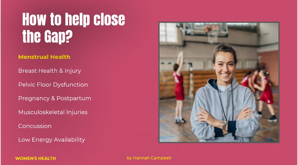 How to help close the Gap?

Menstrual health 
Breast health and injury 
Pelvic Floor Dysfunction 
Pregnancy and Postpartum 
Musculoskeletal injury 
Concussion
Low energy availability 

Women's health by Hannah Campbell 