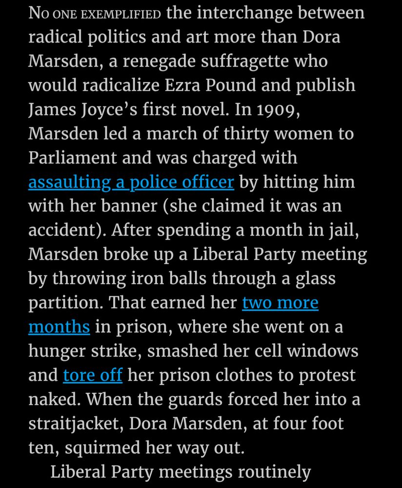 Text 1/2: "Νο one exemplified the interchange between radical politics and art more than Dora Marsden, a renegade suffragette who would radicalize Ezra Pound and publish James Joyce's first novel. In 1909, Marsden led a march of thirty women to Parliament and was charged with assaulting a police officer by hitting him with her banner (she claimed it was an accident). After spending a month in jail, Marsden broke up a Liberal Party meeting by throwing iron balls through a glass partition. That earned her two more months in prison, where she went on a hunger strike, smashed her cell windows and tore off her prison clothes to protest naked. When the guards forced her into a straitjacket, Dora Marsden, at four foot ten, squirmed her way out.

Liberal Party meetings routinely..."