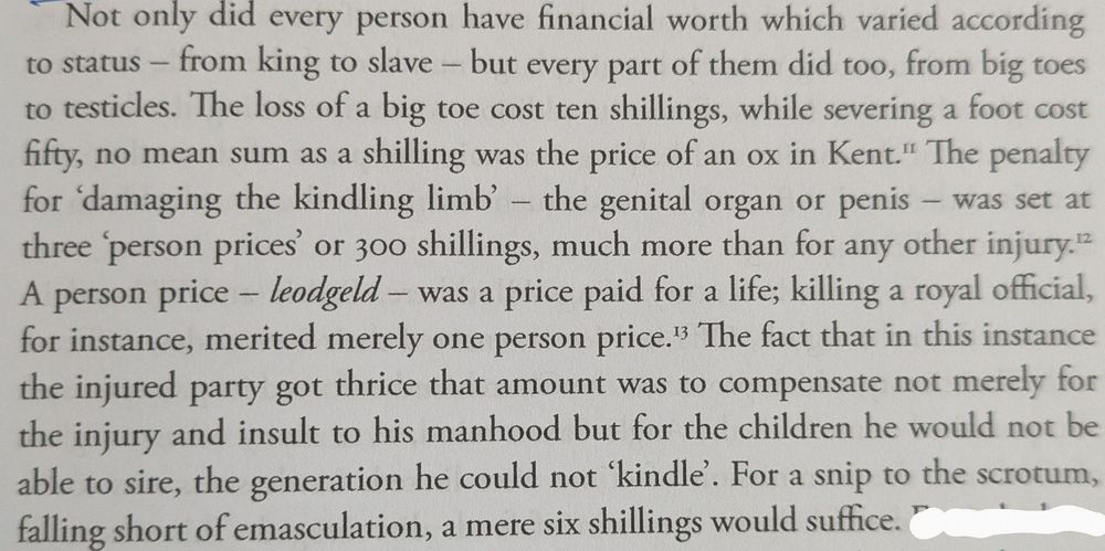 "Not only did every person have financial worth which varied according to status - from king to slave - but every part of them did too, from big toes to testicles. The loss of a big toe cost ten shillings, while severing a foot cost fifty, no mean sum as a shilling was the price of an ox in Kent." The penalty for 'damaging the kindling limb' - the genital organ or penis was set at three 'person prices' or 300 shillings, much more than for any other injury.12

A person price - leodgeld - was a price paid for a life; killing a royal official, for instance, merited merely one person price. 13 The fact that in this instance the injured party got thrice that amount was to compensate not merely for the injury and insult to his manhood but for the children he would not be able to sire, the generation he could not 'kindle'. For a snip to the scrotum, falling short of emasculation, a mere six shillings would suffice."