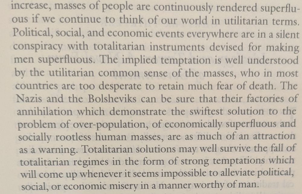 "...increase, masses of people are continuously rendered superfluous if we continue to think of our world in utilitarian terms. Political, social, and economic events everywhere are in a silent conspiracy with totalitarian instruments devised for making men superfluous. The implied temptation is well understood by the utilitarian common sense of the masses, who in most countries are too desperate to retain much fear of death. The Nazis and the Bolsheviks can be sure that their factories of annihilation which demonstrate the swiftest solution to the problem of over-population, of economically superfluous and socially rootless human masses, are as much of an attraction as a warning. Totalitarian solutions may well survive the fall of totalitarian regimes in the form of strong temptations which will come up whenever it seems impossible to alleviate political, social, or economic misery in a manner worthy of man."