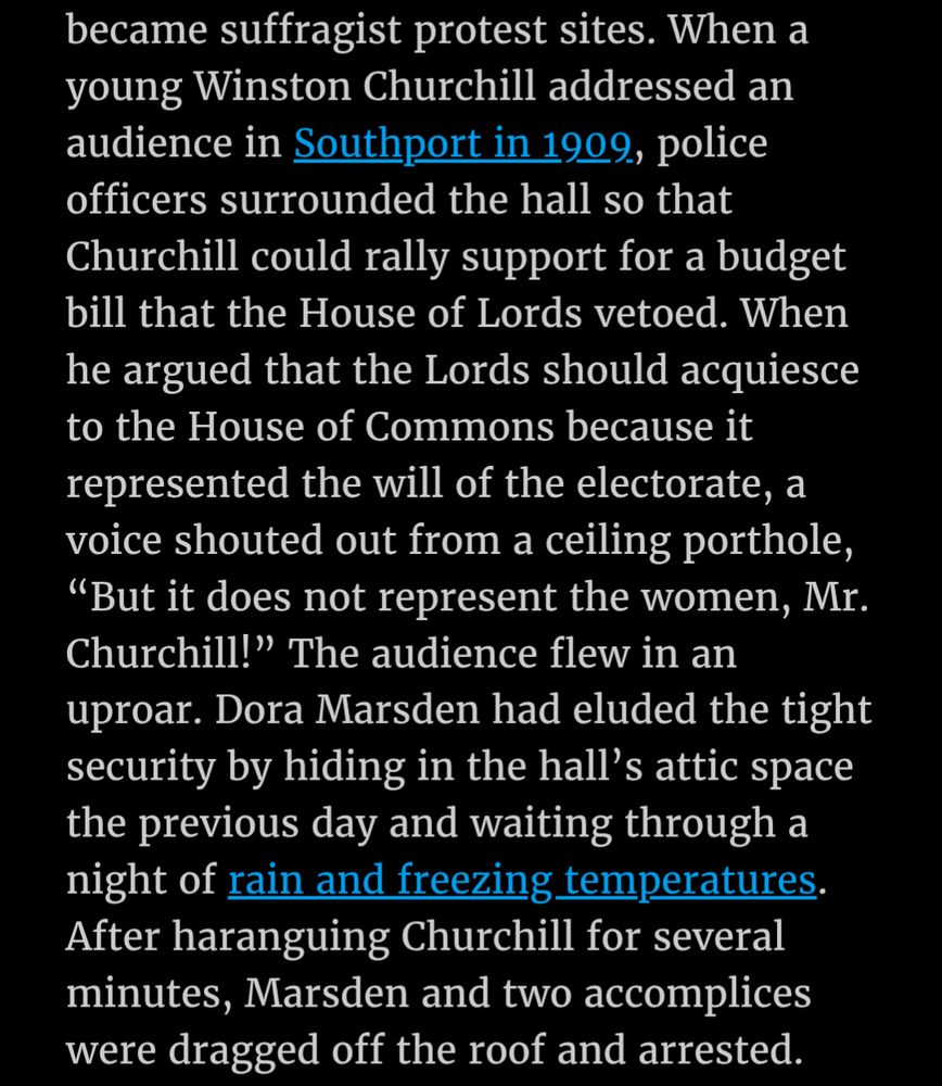 Text 2/2: "became suffragist protest sites. When a young Winston Churchill addressed an audience in Southport in 1909, police officers surrounded the hall so that Churchill could rally support for a budget bill that the House of Lords vetoed. When he argued that the Lords should acquiesce to the House of Commons because it represented the will of the electorate, a voice shouted out from a ceiling porthole, "But it does not represent the women, Mr. Churchill!" The audience flew in an uproar. Dora Marsden had eluded the tight security by hiding in the hall's attic space the previous day and waiting through a night of rain and freezing temperatures. After haranguing Churchill for several minutes, Marsden and two accomplices were dragged off the roof and arrested."