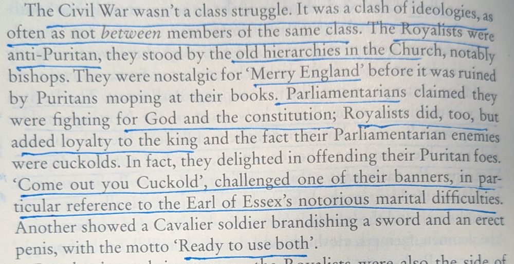 "The Civil War wasn't a class struggle. It was a clash of ideologies, as often as not between members of the same class. The Royalists were anti-Puritan, they stood by the old hierarchies in the Church, notably bishops. They were nostalgic for 'Merry England' before it was ruined by Puritans moping at their books. Parliamentarians claimed they were fighting for God and the constitution; Royalists did, too, but added loyalty to the king and the fact their Parliamentarian enemies were cuckolds. In fact, they delighted in offending their Puritan foes. 'Come out you Cuckold', challenged one of their banners, in par-ticular reference to the Earl of Essex's notorious marital difficulties. Another showed a Cavalier soldier brandishing a sword and an erect penis, with the motto 'Ready to use both'."