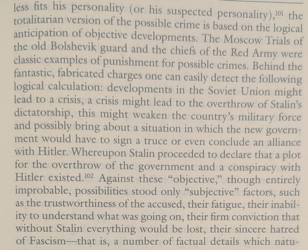 "... less fits his personality (or his suspected personality), the totalitarian version of the possible crime is based on the logical anticipation of objective developments. The Moscow Trials of the old Bolshevik guard and the chiefs of the Red Army were classic examples of punishment for possible crimes. Behind the fantastic, fabricated charges one can easily detect the following logical calculation: developments in the Soviet Union might lead to a crisis, a crisis might lead to the overthrow of Stalin's dictatorship, this might weaken the country's military force and possibly bring about a situation in which the new government would have to sign a truce or even conclude an alliance with Hitler. Whereupon Stalin proceeded to declare that a plot for the overthrow of the government and a conspiracy with Hitler existed. 102 Against these "objective," though entirely improbable, possibilities stood only "subjective" factors, such as the trustworthiness of the accused, their fatigue, their inability to understand what was going on, their firm conviction that without Stalin everything would be lost, their sincere hatred of Fascism-that is, a number of factual details which natu-..."