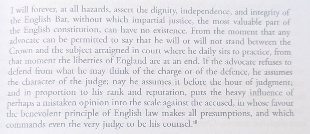 "I will forever, at all hazards, assert the dignity, independence, and integrity of the English Bar, without which impartial justice, the most valuable part of the English constitution, can have no existence. From the moment that any advocate can be permitted to say that he will or will not stand between the Crown and the subject arraigned in court where he daily sits to practice, from that moment the liberties of England are at an end. If the advocate refuses to defend from what he may think of the charge or of the defence, he assumes the character of the judge; nay he assumes it before the hour of judgment; and in proportion to his rank and reputation, puts the heavy influence of perhaps a mistaken opinion into the scale against the accused, in whose favour the benevolent principle of English law makes all presumptions, and which commands even the very judge to be his counsel."