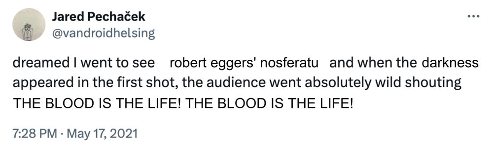 an edit of a tweet by jared pechaček, @vandroidhelsing

original tweet: "dreamed I went to see a movie based on the Iliad and when the ocean appeared in the first shot, the audience went absolutely wild shouting THE WINE DARK SEA! THE WINE DARK SEA!"

edit: "dreamed I went to see robert eggers' nosferatu and when the darkness appeared in the first shot, the audience went absolutely wild shouting THE BLOOD IS THE LIFE! THE BLOOD IS THE LIFE!"
