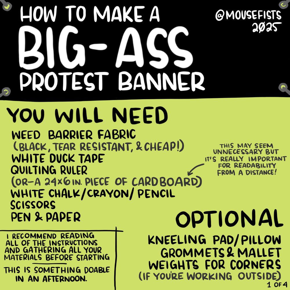 how to make a big-ass protest banner 
@mousefists 2025

YOU WILL NEED
-weed barrier fabric (black tear resistant, & cheap!)
-white duct tape
-quilting ruler (or a 24x6in piece of cardboard) 
this may seem unnecessary but it's really important for readability from a distance!
-white chalk/crayon/pencil
-scissors
-pen & paper 

OPTIONAL
 -kneeling pad/pillow
-grommers & mallet
-weights for corners (if you're working outside)
---
i recommend reading all of the instructions and gathering all your materials before starting
---
this is something doable in an afternoon.

1 of 4