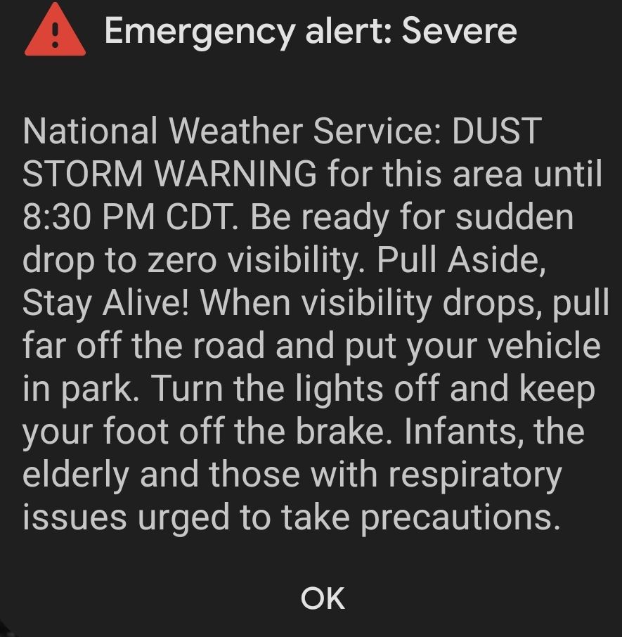A screenshot of an emergency alert on a phone, it says: "Emergency alerts: Severe. National Weather Service: DUST STORM WARNING for this area until 8:30pm CDT. Be ready for sudden drop to zero visibility. Pull aside, stay alive! When visibility drops, pull far off the road and put your vehicle in park. Turn the lights off and keep your foot off the break. Infants, the elderly, and those with respiratory issues urges to take precautions"