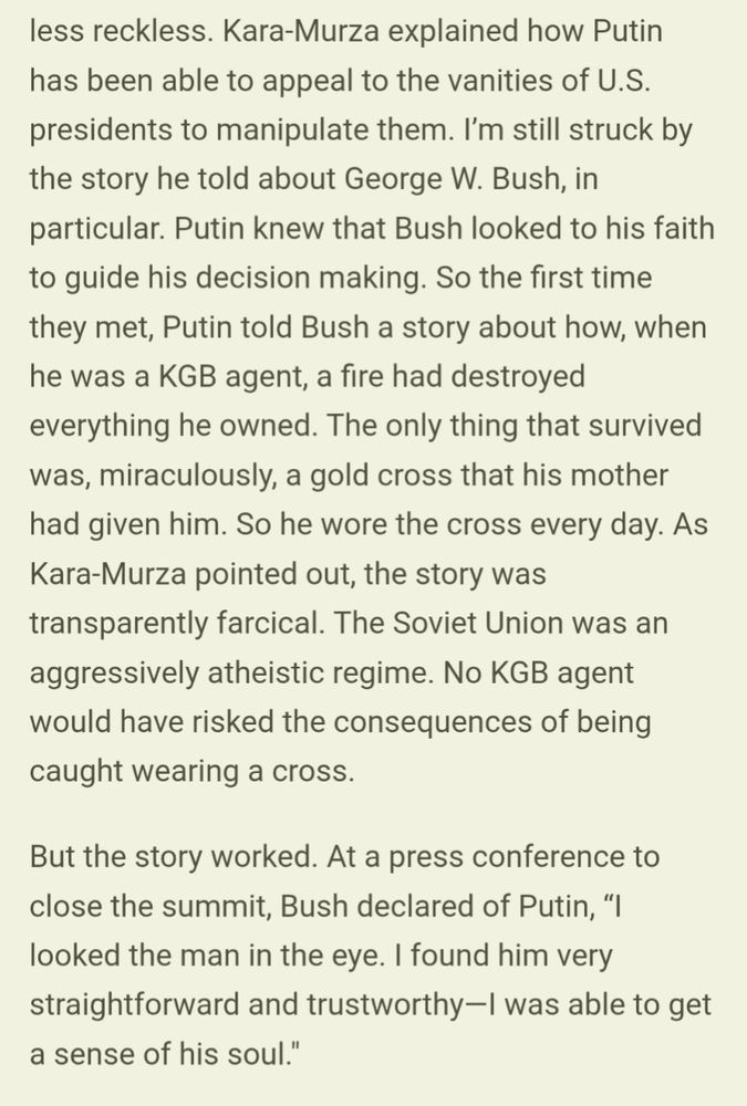 Kara-Murza explained how Putin has been able to appeal to the vanities of U.S. presidents to manipulate them. I’m still struck by the story he told about George W. Bush, in particular. Putin knew that Bush looked to his faith to guide his decision making. So the first time they met, Putin told Bush a story about how, when he was a KGB agent, a fire had destroyed everything he owned. The only thing that survived was, miraculously, a gold cross that his mother had given him. So he wore the cross every day. As Kara-Murza pointed out, the story was transparently farcical. The Soviet Union was an aggressively atheistic regime. No KGB agent would have risked the consequences of being caught wearing a cross.

But the story worked. At a press conference to close the summit, Bush declared of Putin, “I looked the man in the eye. I found him very straightforward and trustworthy—I was able to get a sense of his soul."