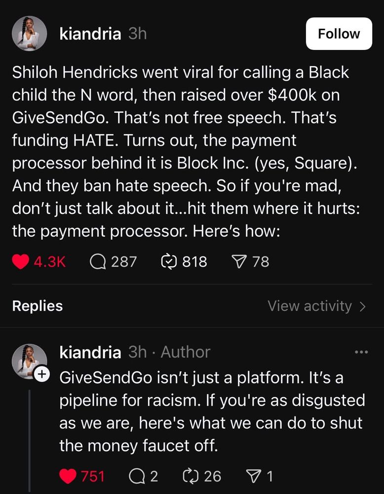 Threads user kiandria writes:
Shiloh Hendricks went viral for calling a Black child the N word, then raised over $400k on GiveSendGo. That's not free speech. That's funding HATE. Turns out, the payment processor behind it is Block Inc. (yes, Square).
And they ban hate speech. So if you're mad, don't just talk about it... hit them where it hurts: the payment processor. Here's how:
GiveSendGo isn't just a platform. It's a pipeline for racism. If you're as disgusted as we are, here's what we can do to shut the money faucet off.