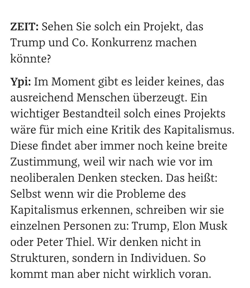 ZEIT: Sehen Sie solch ein Projekt, das Trump und Co. Konkurrenz machen könnte?

Ypi: Im Moment gibt es leider keines, das ausreichend Menschen überzeugt. Ein wichtiger Bestandteil solch eines Projekts wäre für mich eine Kritik des Kapitalismus. Diese findet aber immer noch keine breite Zustimmung, weil wir nach wie vor im neoliberalen Denken stecken. Das heißt: Selbst wenn wir die Probleme des Kapitalismus erkennen, schreiben wir sie einzelnen Personen zu: Trump, Elon Musk oder Peter Thiel. Wir denken nicht in Strukturen, sondern in Individuen. So kommt man aber nicht wirklich voran.