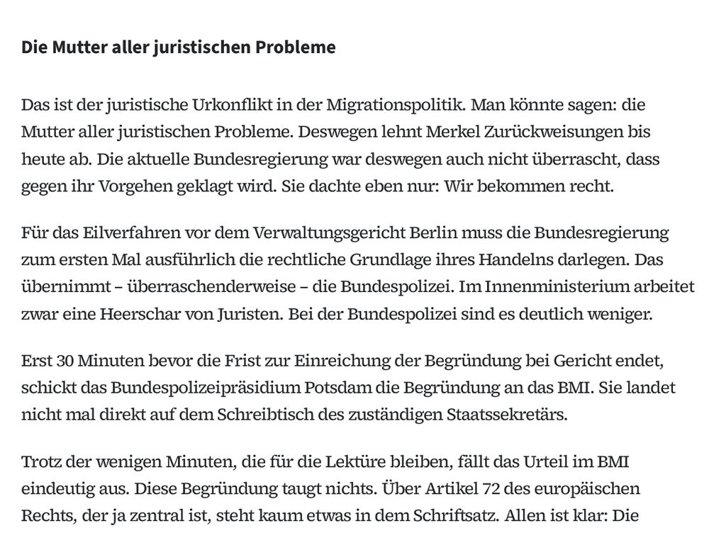 Die Mutter aller juristischen Probleme Das ist der juristische Urkon ikt in der Migrationspolitik. Man könnte sagen: die Mutter aller juristischen Probleme. Deswegen lehnt Merkel Zurückweisungen bis heute ab. Die aktuelle Bundesregierung war deswegen auch nicht überrascht, dass gegen ihr Vorgehen geklagt wird. Sie dachte eben nur: Wir bekommen recht. Für das Eilverfahren vor dem Verwaltungsgericht Berlin muss die Bundesregierung zum ersten Mal ausführlich die rechtliche Grundlage ihres Handelns darlegen. Das übernimmt – überraschenderweise – die Bundespolizei. Im Innenministerium arbeitet zwar eine Heerschar von Juristen. Bei der Bundespolizei sind es deutlich weniger. Erst 30 Minuten bevor die Frist zur Einreichung der Begründung bei Gericht endet, schickt das Bundespolizeipräsidium Potsdam die Begründung an das BMI. Sie landet nicht mal direkt auf dem Schreibtisch des zuständigen Staatssekretärs. Trotz der wenigen Minuten, die für die Lektüre bleiben, fällt das Urteil im BMI eindeutig aus. Diese Begründung taugt nichts. Über Artikel 72 des europäischen Rechts, der ja zentral ist, steht kaum etwas in dem Schri satz. Allen ist klar: Die