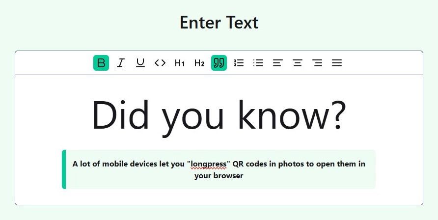 A screenshot of the QR a Thing user interface that shows the new rich text editor from the perspective of the person creating the QR code. There's a sage green area that contain a large black text heading that reads "Enter Text" and beneath that is a text editor component with a black border. It consists of a toolbar, with various word document function buttons centered inside. Some of the buttons are active and appear as a green background with dark green icons and the inactive buttons have transparent backgrounds and black icons. The actual text editor input is white and contains a huge heading that says "Do you know?" and beneath that is a blockquote element with a vibrant green left border and sage green background containing black text that reads "A lot of mobile devices let you 'longpress' QR codes in photos to open them in your browser 