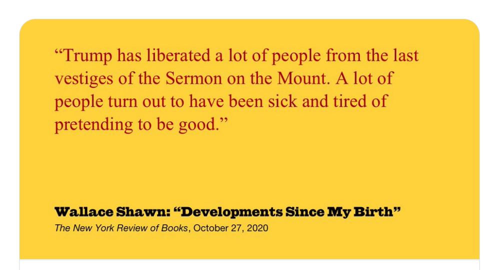 "Trump has liberated a lot of people from the last vestiges of the Sermon on the Mount. A lot of people turn out to have been sick and tired of pretending to be good."
Wallace Shawn: "Developments Since My Birth"
The New York Review of Books, October 27, 2020