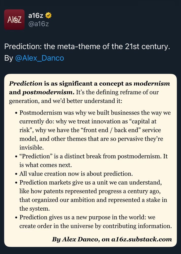 A16z tweet

Prediction is as significant a concept as modernism and postmodernism. It's the defining reframe of our generation, and we'd better understand it:
• Postmodernism was why we built businesses the way we currently do: why we treat innovation as "capital at risk"
', why we have the "front end / back end" service model, and other themes that are so pervasive they're invisible.
• "Prediction" is a distinct break from postmodernism. It is what comes next.
• All value creation now is about prediction.
• Prediction markets give us a unit we can understand, like how patents represented progress a century ago, that organized our ambition and represented a stake in the system.
• Prediction gives us a new purpose in the world: we create order in the universe by contributing information.
By Alex Danco, on al6z.substack.com

