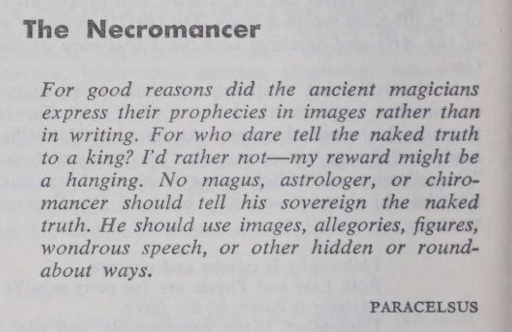 The Necromancer
For good reasons did the ancient magicians express their prophecies in images rather than in writing. For who dare tell the naked truth to a king? I'd rather not—my reward might be a hanging. No magus, astrologer, or chiro-mancer should tell his sovereign the naked truth. He should use images, allegories, figures, wondrous speech, or other hidden or roundabout ways.
PARACELSUS