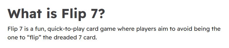 start of "rules"

What is Flip 7?
Flip 7 is a fun, quick-to-play card game where players aim to avoid being the one to “flip” the dreaded 7 card.