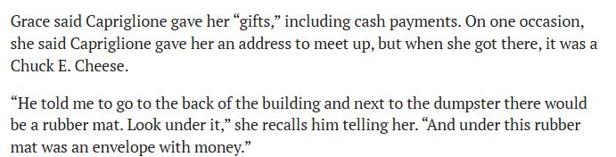 Grace said Capriglione gave her “gifts,” including cash payments. On one occasion, she said Capriglione gave her an address to meet up, but when she got there, it was a Chuck E. Cheese. “He told me to go to the back of the building and next to the dumpster there would be a rubber mat. Look under it,” she recalls him telling her. “And under this rubber mat was an envelope with money.”