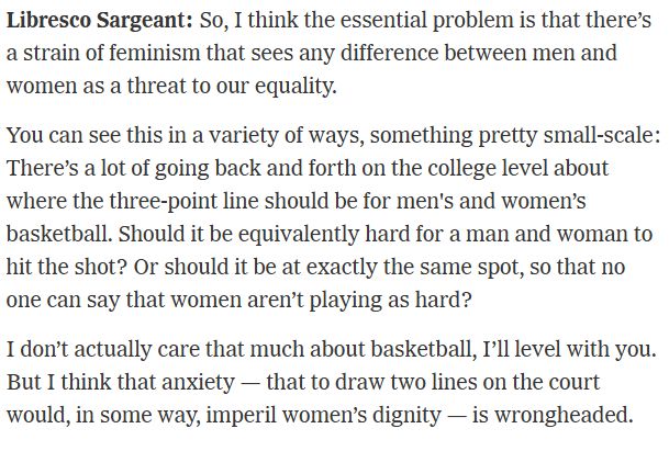 Libresco Sargeant: So, I think the essential problem is that there’s a strain of feminism that sees any difference between men and women as a threat to our equality.

You can see this in a variety of ways, something pretty small-scale: There’s a lot of going back and forth on the college level about where the three-point line should be for men's and women’s basketball. Should it be equivalently hard for a man and woman to hit the shot? Or should it be at exactly the same spot, so that no one can say that women aren’t playing as hard?

I don’t actually care that much about basketball, I’ll level with you. But I think that anxiety — that to draw two lines on the court would, in some way, imperil women’s dignity — is wrongheaded.