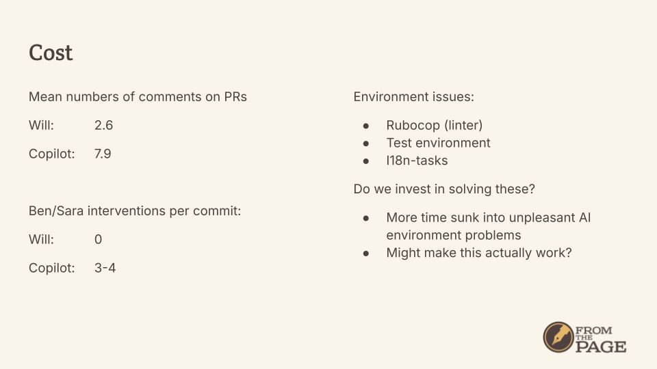 Mean numbers of comments on PRs
Will: 		2.6
Copilot: 	7.9

Ben/Sara interventions per commit:
Will:		0
Copilot:	3-4

Environment issues:
Rubocop (linter)
Test environment
I18n-tasks
Do we invest in solving these?
More time sunk into unpleasant AI environment problems
Might make this actually work?
