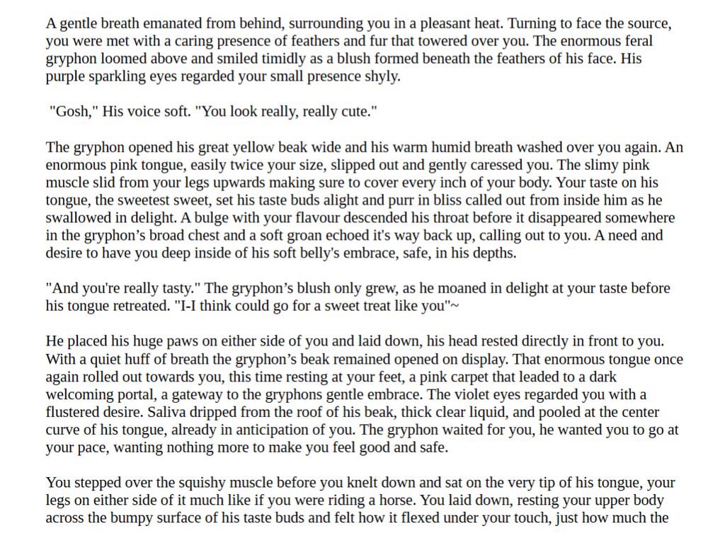 A gentle breath emanated from behind, surrounding you in a pleasant heat. Turning to face the source, you were met with a caring presence of feathers and fur that towered over you. The enormous feral gryphon loomed above and smiled timidly as a blush formed beneath the feathers of his face. His purple sparkling eyes regarded your small presence shyly.

 "Gosh," His voice soft. "You look really, really cute." 

The gryphon opened his great yellow beak wide and his warm humid breath washed over you again. An enormous pink tongue, easily twice your size, slipped out and gently caressed you. The slimy pink muscle slid from your legs upwards making sure to cover every inch of your body. Your taste on his tongue, the sweetest sweet, set his taste buds alight and purr in bliss called out from inside him as he swallowed in delight. A bulge with your flavour descended his throat before it disappeared somewhere in the gryphon’s broad chest and a soft groan echoed it's way back up, calling out to you. A need and desire to have you deep inside of his soft belly's embrace, safe, in his depths. 

"And you're really tasty." The gryphon’s blush only grew, as he moaned in delight at your taste before his tongue retreated. "I-I think could go for a sweet treat like you"~

He placed his huge paws on either side of you and laid down, his head rested directly in front to you. With a quiet huff of breath the gryphon’s beak remained opened on display. That enormous tongue once again rolled out towards you, this time resting at your feet, a pink carpet that leaded to a dark welcoming portal, a gateway to the gryphons gentle embrace. The violet eyes regarded you with a flustered desire. Saliva dripped from the roof of his beak, thick clear liquid, and pooled at the center curve of his tongue, already in anticipation of you. The gryphon waited for you, he wanted you to go at your pace, wanting nothing more to make you feel good and safe.
