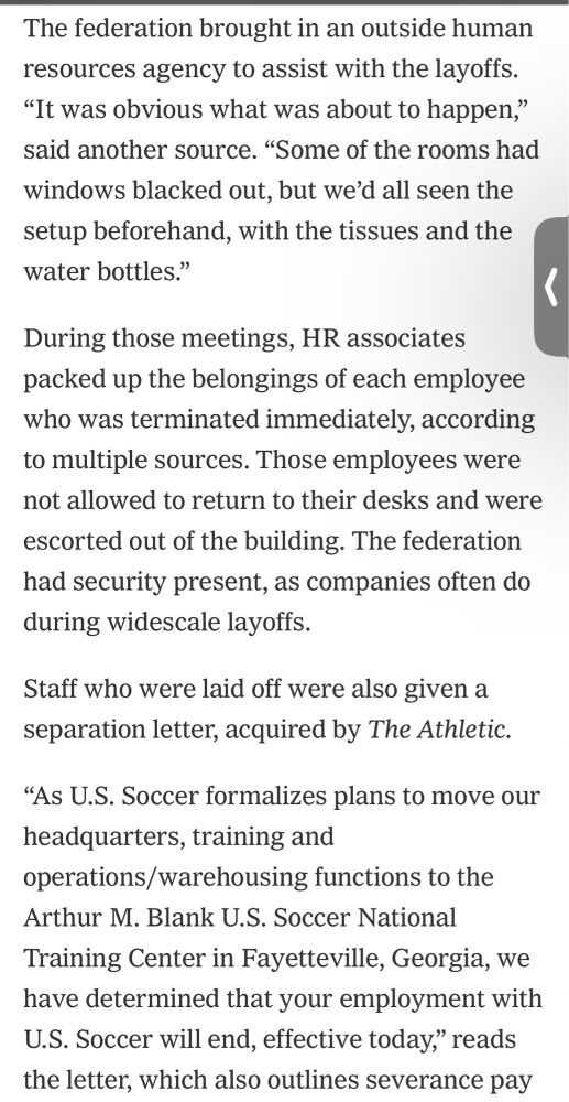 “The federation brought in an outside human resources agency to assist with the layoffs. “It was obvious what was about to happen,” said another source. “Some of the rooms had windows blacked out, but we’d all seen the setup beforehand, with the tissues and the water bottles.”

During those meetings, HR associates packed up the belongings of each employee who was terminated immediately, according to multiple sources. Those employees were not allowed to return to their desks and were escorted out of the building. The federation had security present, as companies often do during widescale layoffs.

Staff who were laid off were also given a separation letter, acquired by The Athletic.

“As U.S. Soccer formalizes plans to move our headquarters, training and operations/warehousing functions to the Arthur M. Blank U.S. Soccer National Training Center in Fayetteville, Georgia, we have determined that your employment with U.S. Soccer will end, effective today,””
