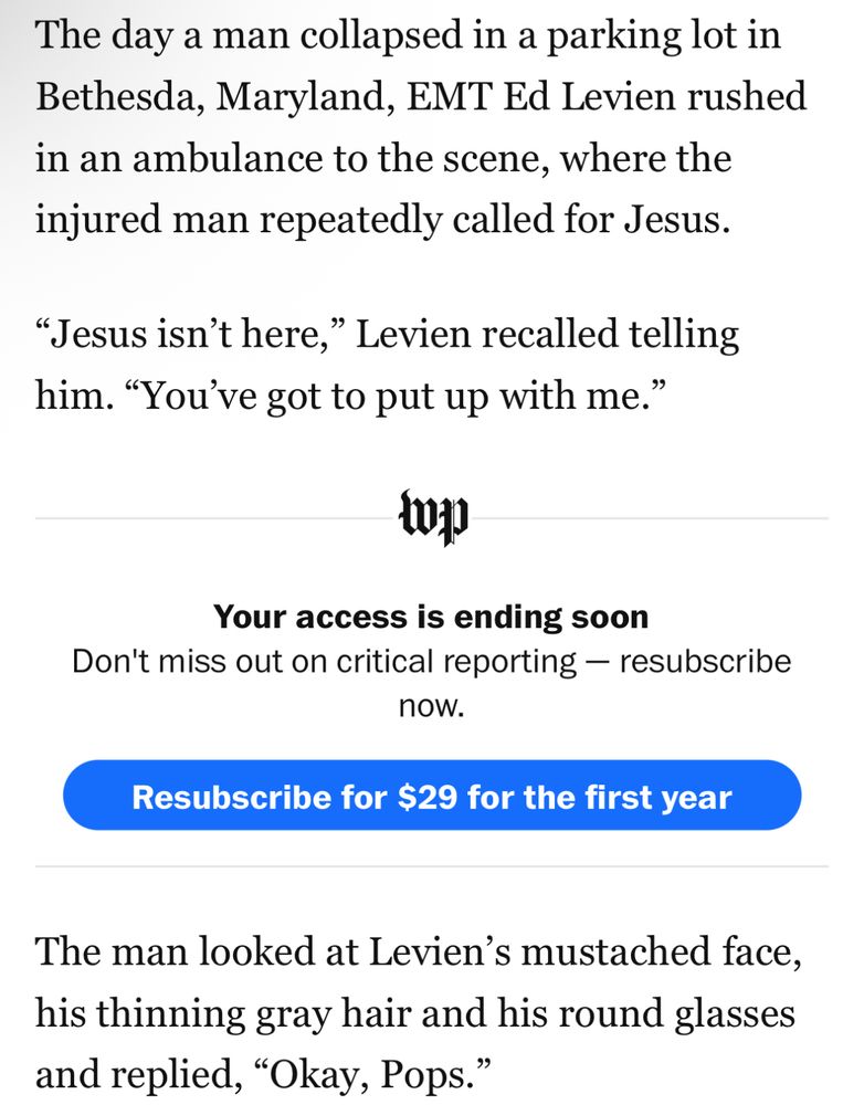 Excerpt from Washington Post article:

The day a man collapsed in a parking lot in Bethesda, Maryland, EMT Ed Levien rushed in an ambulance to the scene, where the injured man repeatedly called for Jesus.
“Jesus isn’t here,” Levien recalled telling him. “You’ve got to put up with me.”

The man looked at Levien’s mustached face, his thinning gray hair and his round glasses and replied, “Okay, Pops.