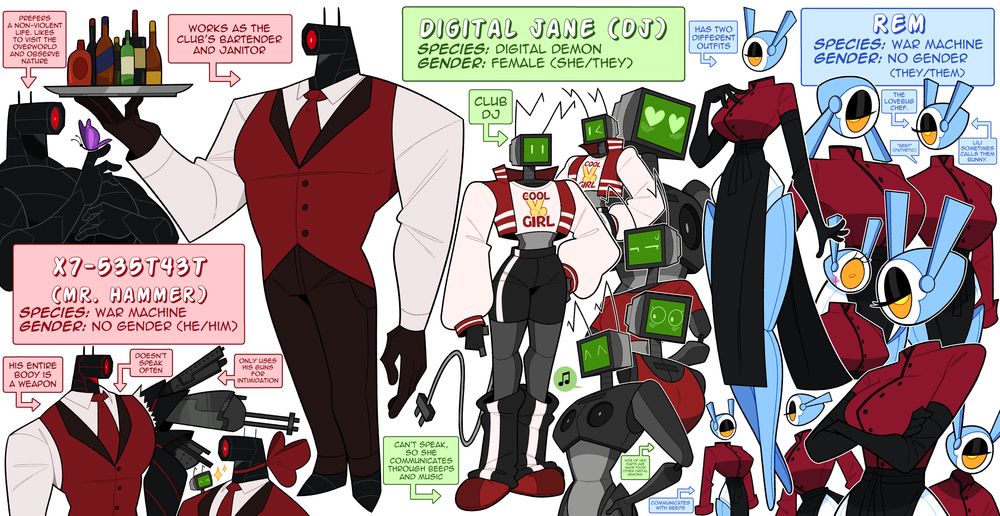 X7-535t43T (mr. Hammer)
-Species: War machine
-gender: no gender (he/him)
-His entire body is a weapon
-Doesn't speak often
-Only uses his guns for intimidation
-works as the club's bartender and janitor
-prefers a non-violent life. likes to visit the overworld and observe nature

Digital Jane (DJ)
-Species: Digital Demon
-gender: female (she/they)
-club DJ
-can't speak, so she communicates through beeps and music
-40% of her parts are made from other digital demons

Rem
-Species: War machine
-gender: no gender (they/them)
-the lovebug chef
-Lili sometimes calls them bunny
-*beep* (pathetic)
-has two different outfits
-communicates with beeps

