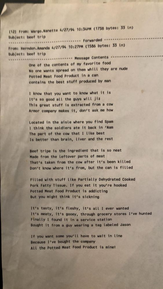 email to me, dated April 1994 featuring the following poem: 

One of the contents of my favorite food
No one wants it spread on them while they are nude
Potted Meat Food Product in a can
Contains the best stuff produced by man

I know that you want to know what it is
It’s so good all the guys will jiz (note: this line always kills me)
This great stuff is extracted from a cow
Armor company makes it, don’t know how

Located in the aisle where you find Spam
I think the soldiers ate it back in ‘Nam 
The part of the cow that I like best
Is better than brain, liver and the rest

Beef tripe is the ingredient that is so neat
Made from the leftover parts of meat
That’s taken from the cow after it’s been killed
Don’t know where it’s from but the can is filled

Filled with stuff like Partially Dehydrated Cooked
Pork fatty tissue. If you eat it you’re hooked
Potted Meat Food Product is addicting
But you might think it’s sickening 

(I’ve reached the character limit but I’m sure you get the gist)
