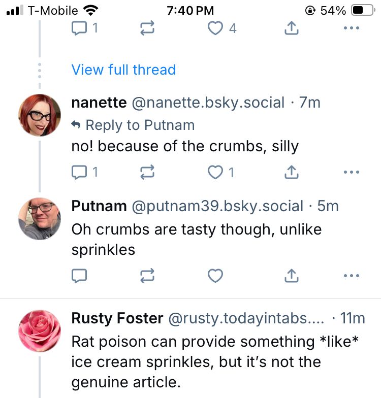 nanette @nanette.bsky.social • 7m * Reply to Putnam no! because of the crumbs, silly Putnam@putnam39.bsky.social • 5m Oh crumbs are tasty though, unlike sprinkles Rusty Foster @rusty.todayintabs.... • 11m Rat poison can provide something *like* ice cream sprinkles, but it's not the genuine article.
