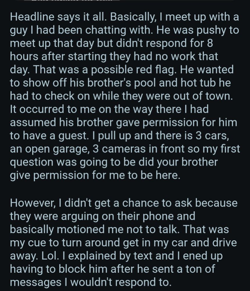 Headline says it all. Basically, I meet up with a guy I had been chatting with. He was pushy to meet up that day but didn't respond for 8 hours after starting they had no work that day. That was a possible red flag. He wanted to show off his brother's pool and hot tub he had to check on while they were out of town. It occurred to me on the way there I had assumed his brother gave permission for him to have a guest. I pull up and there is 3 cars, an open garage, 3 cameras in front so my first question was going to be did your brother give permission for me to be here.

However, I didn't get a chance to ask because they were arguing on their phone and basically motioned me not to talk. That was my cue to turn around get in my car and drive away. Lol. I explained by text and I ened up having to block him after he sent a ton of messages I wouldn't respond to.