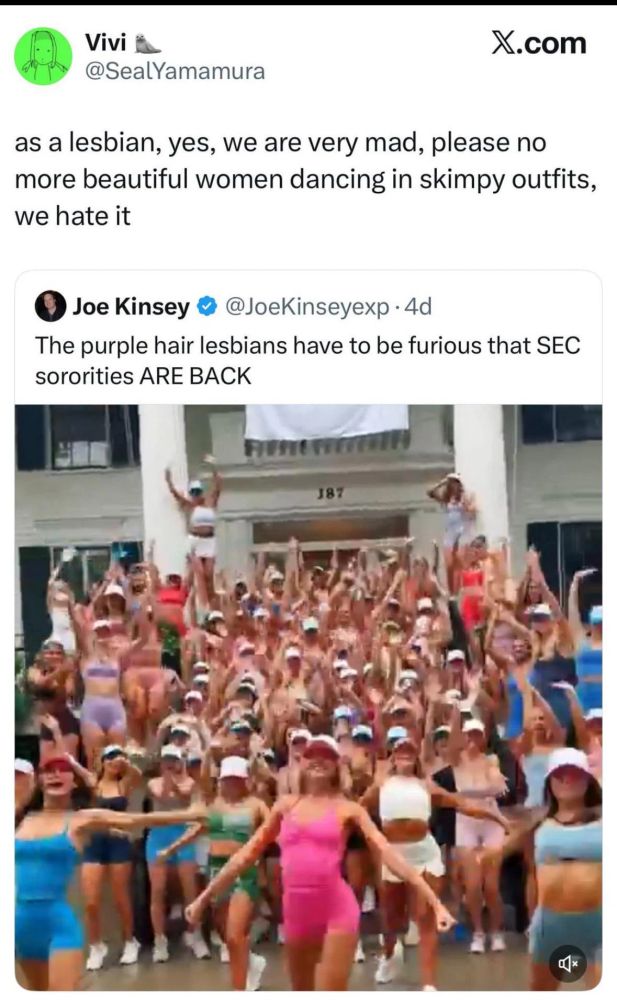 Vivi

@SealYamamura

X.com

as a lesbian, yes, we are very mad, please no more beautiful women dancing in skimpy outfits, we hate it

@JoeKinseyexp.4d

Joe Kinsey

The purple hair lesbians have to be furious that SEC sororities ARE BACK

187