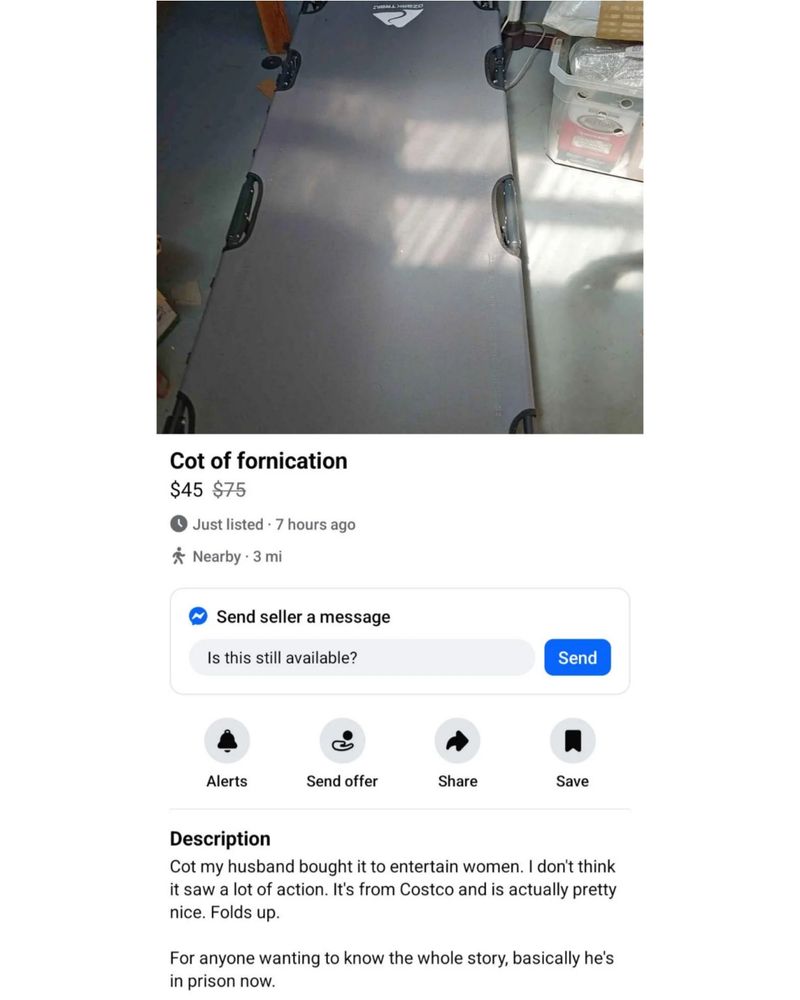 Cot of fornication $45 $75

Just listed 7 hours ago

Nearby 3 mi

Send seller a message

Is this still available?

Send

Alerts

Send offer

Share

Save

Description

Cot my husband bought it to entertain women. I don't think it saw a lot of action. It's from Costco and is actually pretty nice. Folds up.

For anyone wanting to know the whole story, basically he's in prison now.