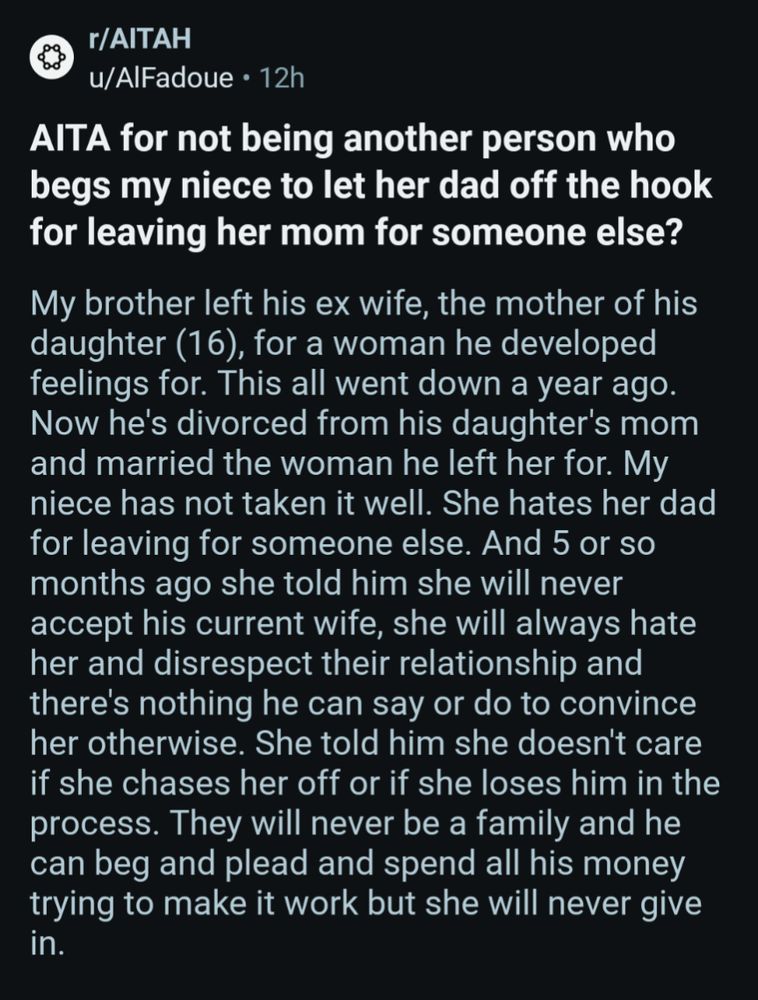 r/AITAH

u/AlFadoue 12h

AlTA for not being another person who begs my niece to let her dad off the hook for leaving her mom for someone else?

My brother left his ex wife, the mother of his daughter (16), for a woman he developed feelings for. This all went down a year ago. Now he's divorced from his daughter's mom and married the woman he left her for. My niece has not taken it well. She hates her dad for leaving for someone else. And 5 or so months ago she told him she will never accept his current wife, she will always hate her and disrespect their relationship and there's nothing he can say or do to convince her otherwise. She told him she doesn't care if she chases her off or if she loses him in the process. They will never be a family and he can beg and plead and spend all his money trying to make it work but she will never give