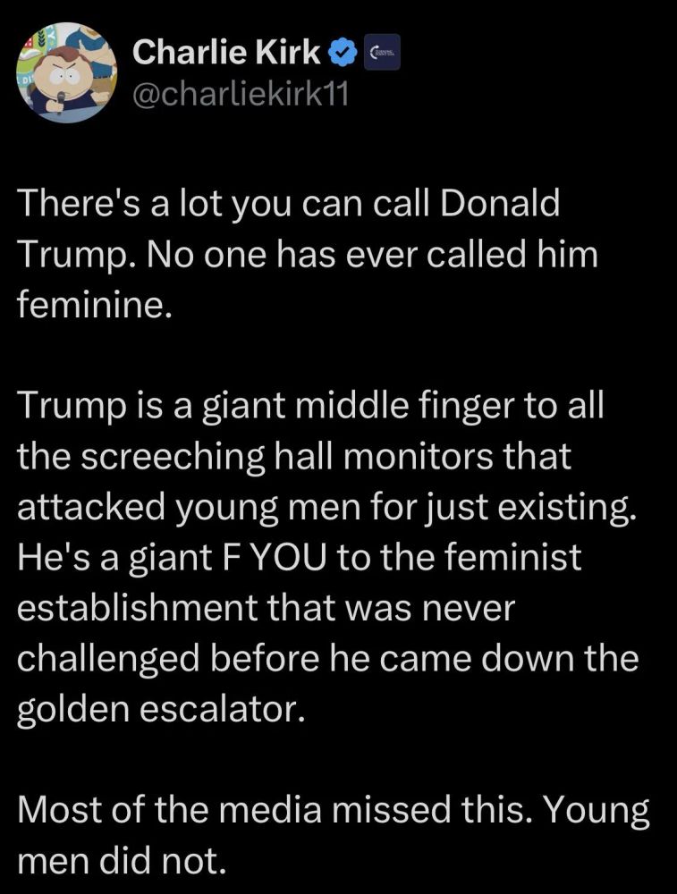 Charlie Kirk

@charliekirk11

There's a lot you can call Donald Trump. No one has ever called him feminine.

Trump is a giant middle finger to all the screeching hall monitors that attacked young men for just existing. He's a giant F YOU to the feminist establishment that was never challenged before he came down the golden escalator.

Most of the media missed this. Young men did not.