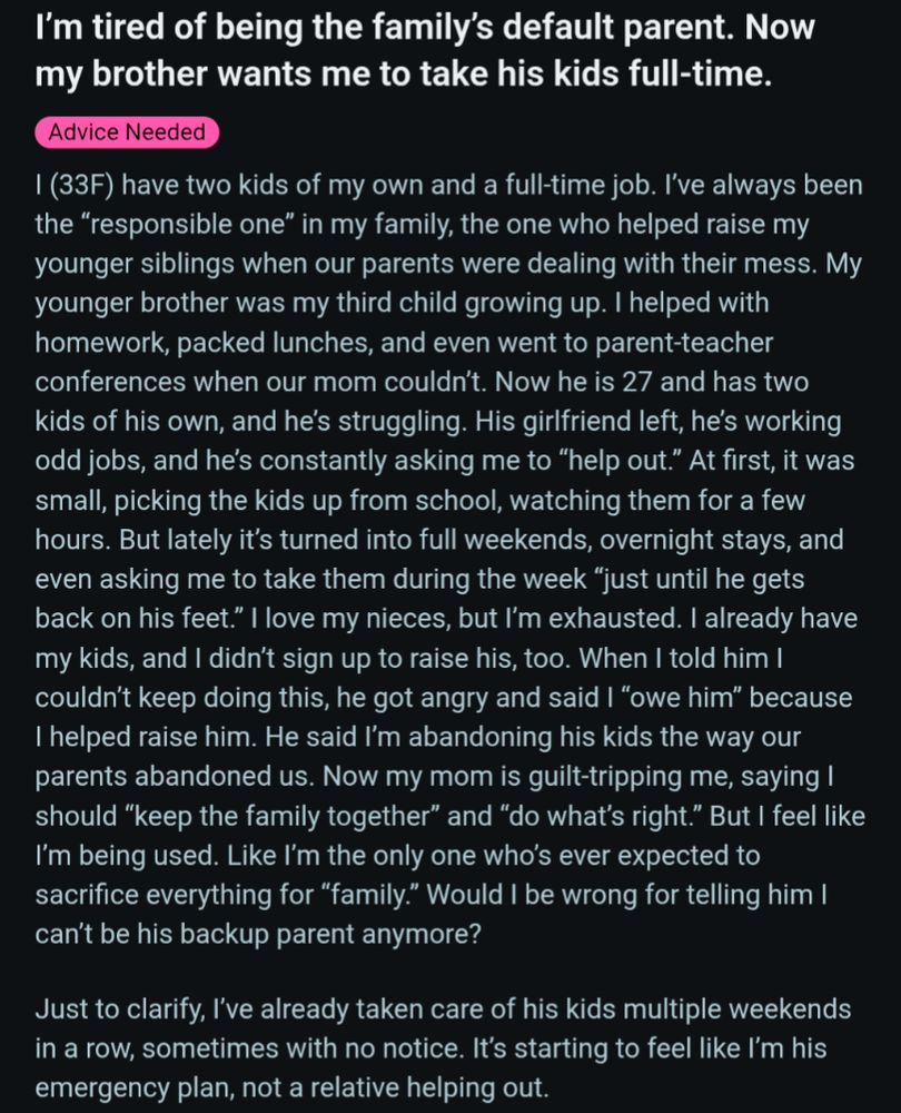 I'm tired of being the family's default parent. Now my brother wants me to take his kids full-time.

Advice Needed

I (33F) have two kids of my own and a full-time job. I've always been the "responsible one" in my family, the one who helped raise my younger siblings when our parents were dealing with their mess. My younger brother was my third child growing up. I helped with homework, packed lunches, and even went to parent-teacher conferences when our mom couldn't. Now he is 27 and has two kids of his own, and he's struggling. His girlfriend left, he's working odd jobs, and he's constantly asking me to "help out." At first, it was small, picking the kids up from school, watching them for a few hours. But lately it's turned into full weekends, overnight stays, and even asking me to take them during the week "just until he gets back on his feet." I love my nieces, but I'm exhausted. I already have my kids, and I didn't sign up to raise his, too. When I told him I couldn't keep doing thi