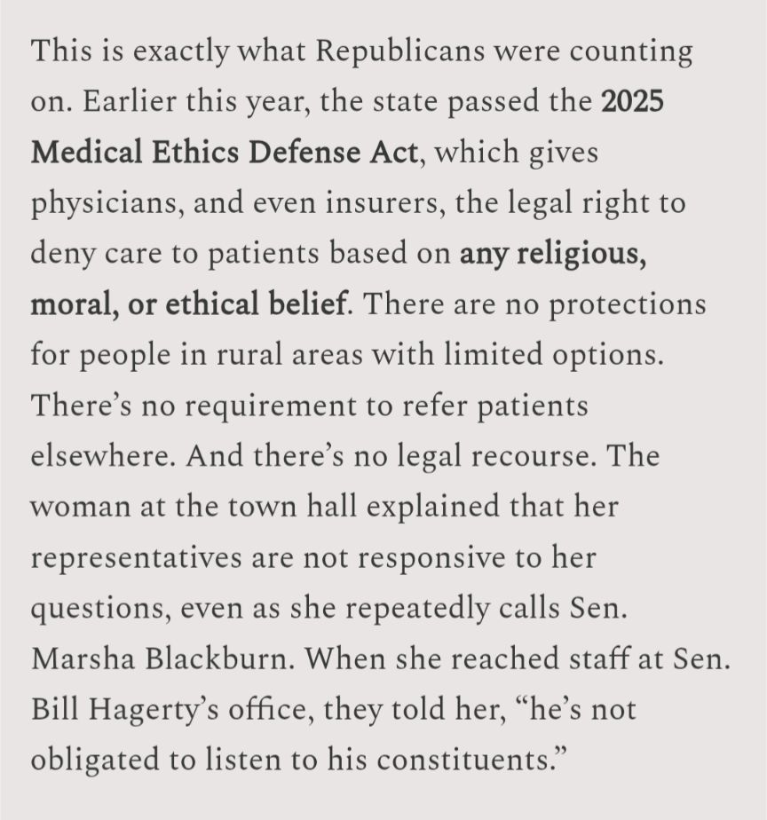This is exactly what Republicans were counting on. Earlier this year, the state passed the 2025 Medical Ethics Defense Act, which gives physicians, and even insurers, the legal right to deny care to patients based on any religious, moral, or ethical belief. There are no protections for people in rural areas with limited options. There's no requirement to refer patients elsewhere. And there's no legal recourse. The woman at the town hall explained that her representatives are not responsive to her questions, even as she repeatedly calls Sen. Marsha Blackburn. When she reached staff at Sen. Bill Hagerty's office, they told her, "he's not

obligated to listen to his constituents."