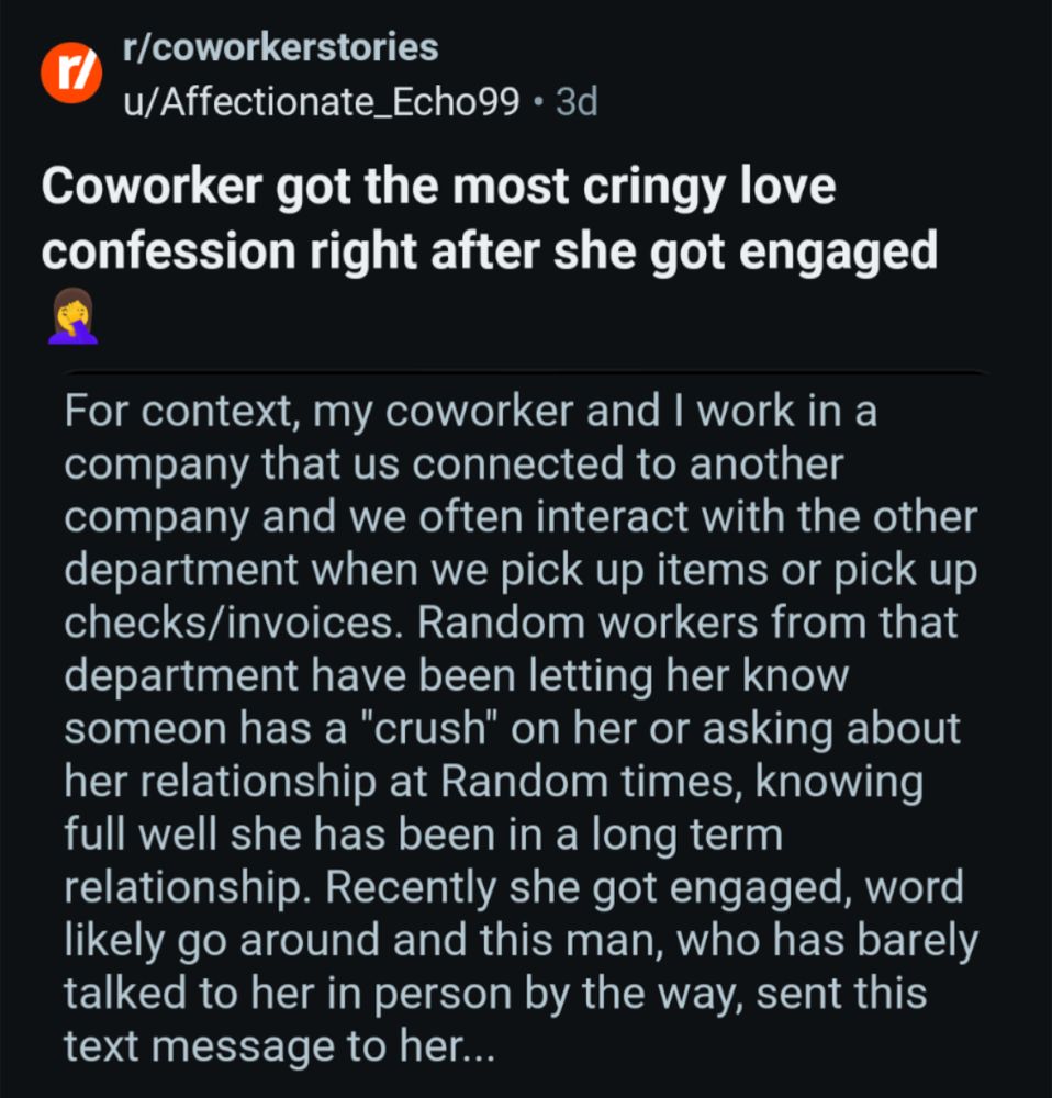 r/coworkerstories u/Affectionate_Echo99 3d

Coworker got the most cringy love confession right after she got engaged

For context, my coworker and I work in a company that us connected to another company and we often interact with the other department when we pick up items or pick up checks/invoices. Random workers from that department have been letting her know someon has a "crush" on her or asking about her relationship at Random times, knowing full well she has been in a long term relationship. Recently she got engaged, word likely go around and this man, who has barely talked to her in person by the way, sent this

text message to her...