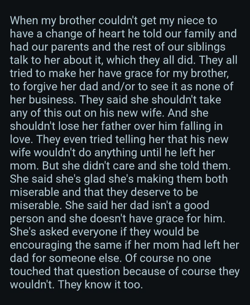 When my brother couldn't get my niece to have a change of heart he told our family and had our parents and the rest of our siblings talk to her about it, which they all did. They all tried to make her have grace for my brother, to forgive her dad and/or to see it as none of her business. They said she shouldn't take any of this out on his new wife. And she shouldn't lose her father over him falling in love. They even tried telling her that his new wife wouldn't do anything until he left her mom. But she didn't care and she told them. She said she's glad she's making them both miserable and that they deserve to be miserable. She said her dad isn't a good person and she doesn't have grace for him. She's asked everyone if they would be encouraging the same if her mom had left her dad for someone else. Of course no one touched that question because of course they wouldn't. They know it too.