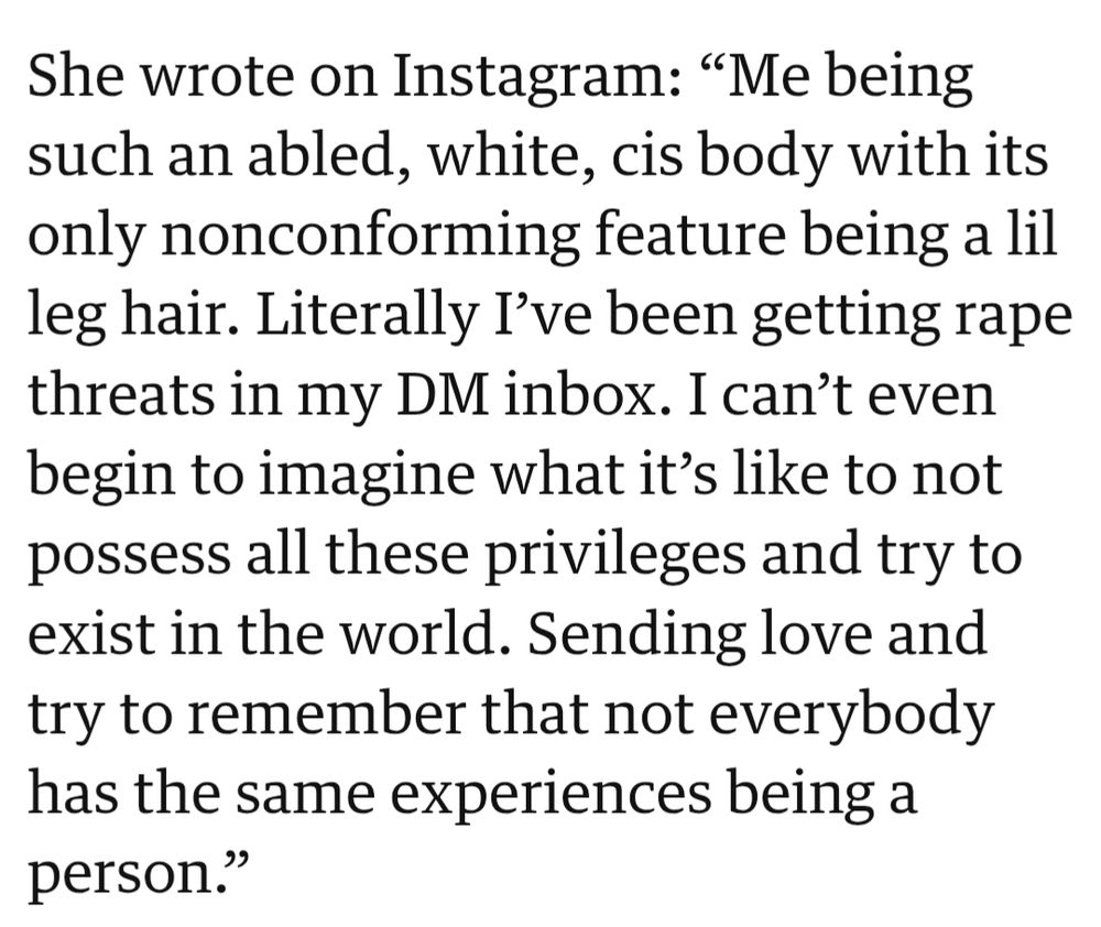 She wrote on Instagram: "Me being

such an abled, white, cis body with its only nonconforming feature being a lil leg hair. Literally I've been getting rape threats in my DM inbox. I can't even begin to imagine what it's like to not possess all these privileges and try to exist in the world. Sending love and try to remember that not everybody has the same experiences being a person."