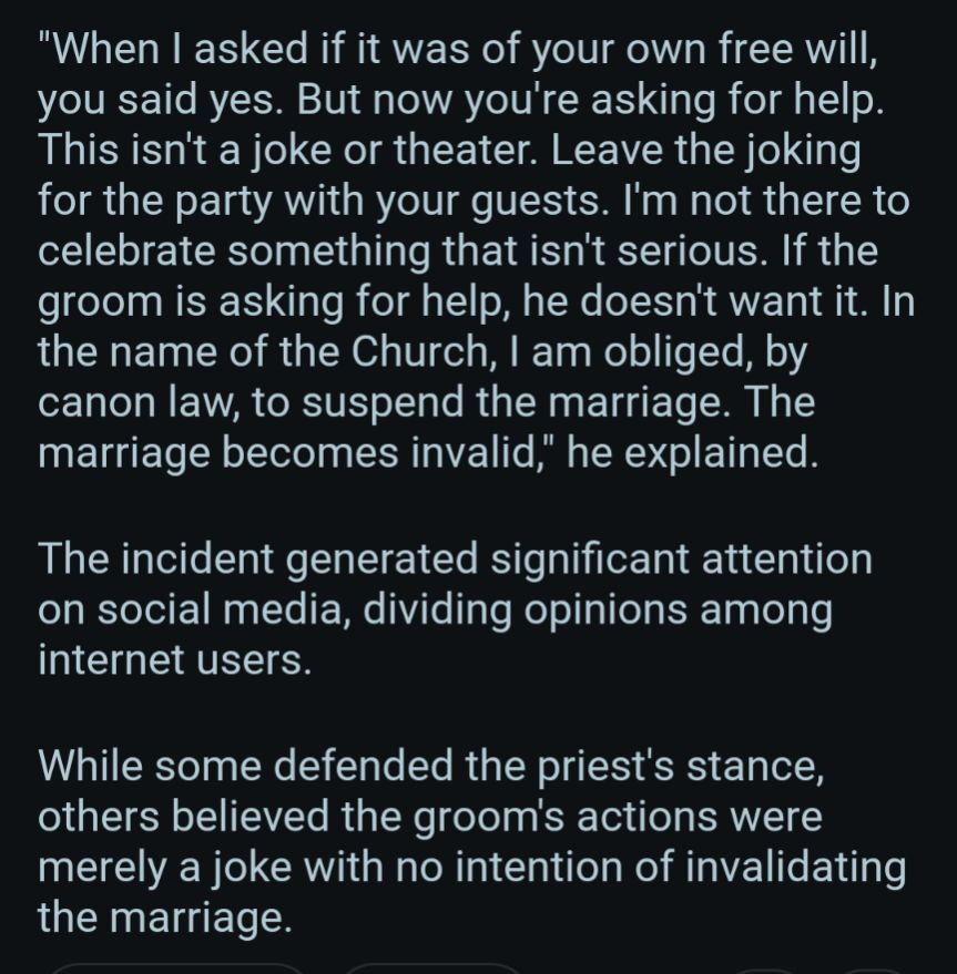 When I asked if it was of your own free will, you said yes. But now you're asking for help. This isn't a joke or theater. Leave the joking for the party with your guests. I'm not there to celebrate something that isn't serious. If the groom is asking for help, he doesn't want it. In the name of the Church, I am obliged, by canon law, to suspend the marriage. The marriage becomes invalid," he explained.

The incident generated significant attention on social media, dividing opinions among internet users.

While some defended the priest's stance, others believed the groom's actions were merely a joke with no intention of invalidating the marriage.