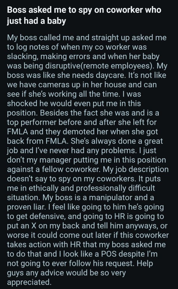 Boss asked me to spy on coworker who just had a baby My boss called me and straight up asked me to log notes of when my co worker was slacking, making errors and when her baby was being disruptive(remote employees). My boss was like she needs daycare. It's not like we have cameras up in her house and can see if she's working all the time. I was shocked he would even put me in this position. Besides the fact she was and is a top performer before and after she left for FMLA and they demoted her when she got back from FMLA. She's always done a great job and I've never had any problems. I just don't my manager putting me in this position against a fellow coworker. My job description doesn't say to spy on my coworkers. It puts me in ethically and professionally difficult situation. My boss is a manipulator and a proven liar. I feel like going to him he's going to get defensive, and going to HR is going to put an X on my back and tell him anyways, or worse it could come out later if this c