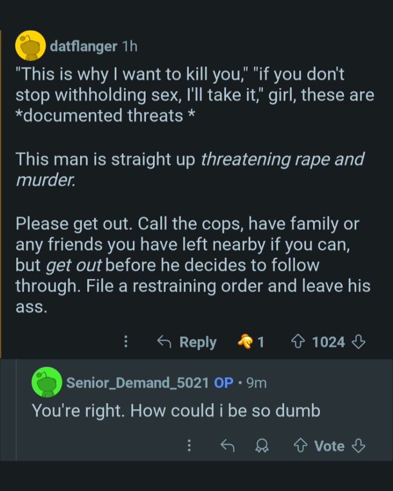 datflanger 1h

"This is why I want to kill you," "if you don't stop withholding sex, I'll take it," girl, these are *documented threats *

This man is straight up threatening rape and murder.

Please get out. Call the cops, have family or any friends you have left nearby if you can, but get out before he decides to follow through. File a restraining order and leave his

ass.

Reply

1

1024

Senior_Demand_5021 OP 9m

You're right. How could i be so dumb

Vote