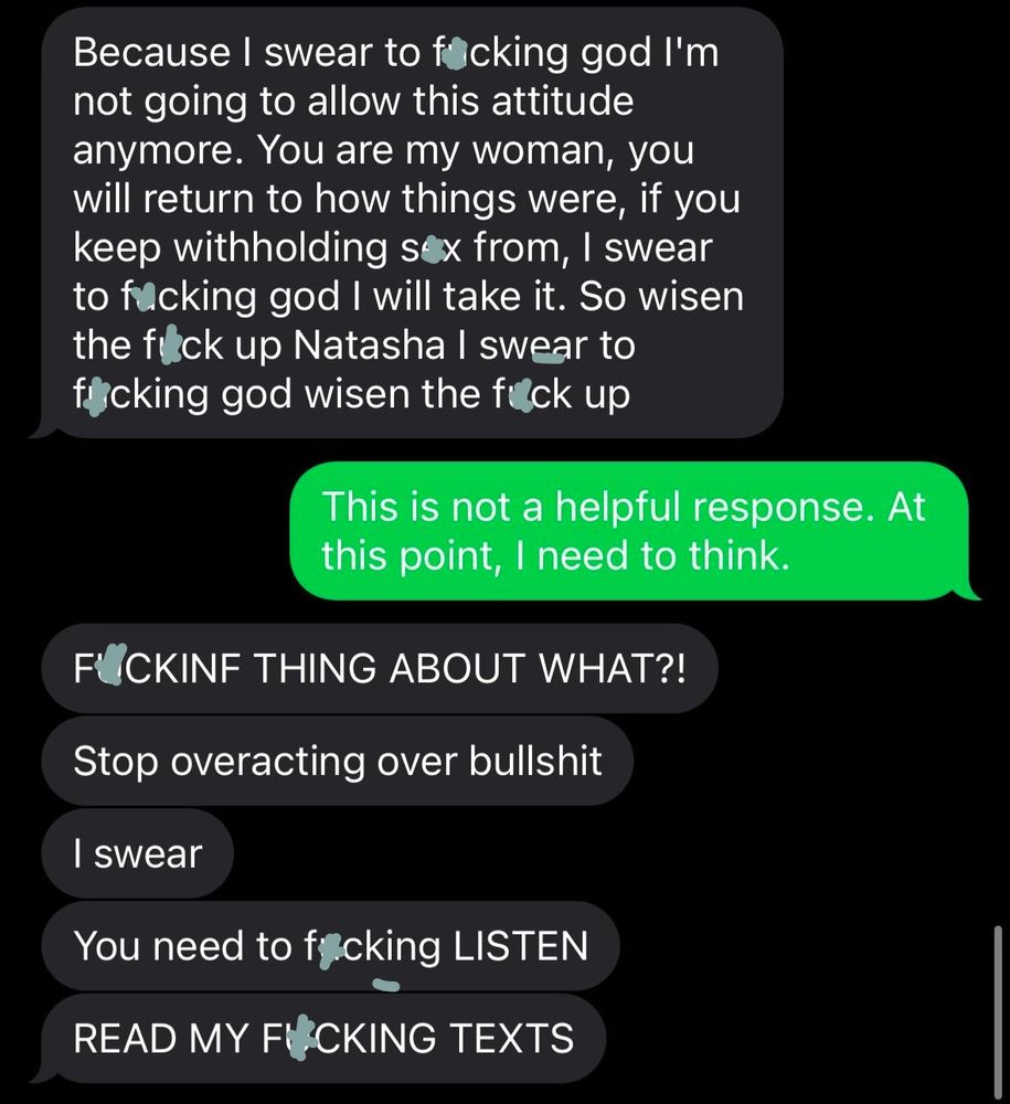 Because I swear to focking god I'm not going to allow this attitude anymore. You are my woman, you will return to how things were, if you keep withholding sox from, I swear to fucking god I will take it. So wisen the fick up Natasha I swear to fcking god wisen the fuck up

This is not a helpful response. At this point, I need to think.

FOCKINF THING ABOUT WHAT?!

Stop overacting over bullshit

I swear

You need to facking LISTEN

READ MY FUCKING TEXTS